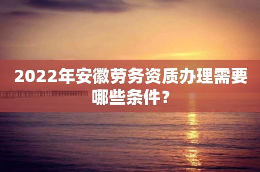 2022年安徽勞務資質辦理需要哪些條件？