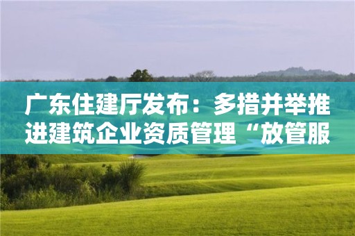 廣東住建廳發(fā)布：多措并舉推進建筑企業(yè)資質(zhì)管理“放管服”改革！