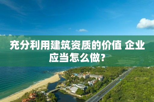 充分利用建筑資質(zhì)的價值 企業(yè)應(yīng)當(dāng)怎么做？