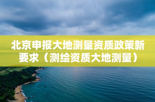 北京申報大地測量資質(zhì)政策新要求（測繪資質(zhì)大地測量）