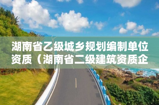 湖南省乙級城鄉(xiāng)規(guī)劃編制單位資質（湖南省二級建筑資質企業(yè)）