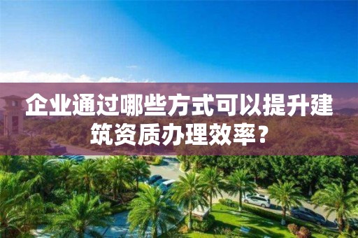 企業通過哪些方式可以提升建筑資質辦理效率？