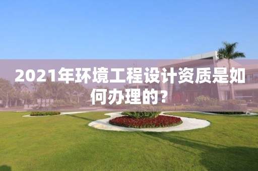 2021年環(huán)境工程設(shè)計(jì)資質(zhì)是如何辦理的？