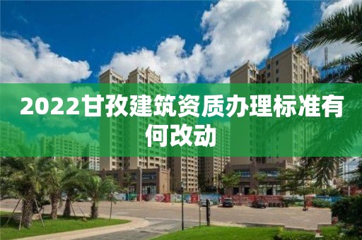 2022甘孜建筑資質(zhì)辦理標(biāo)準(zhǔn)有何改動(dòng)