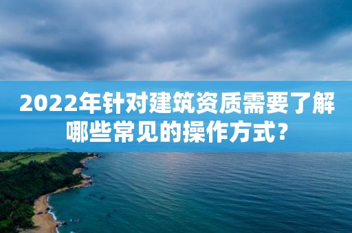 2022年針對建筑資質需要了解哪些常見的操作方式？