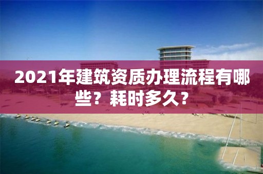 2021年建筑資質辦理流程有哪些？耗時多久？
