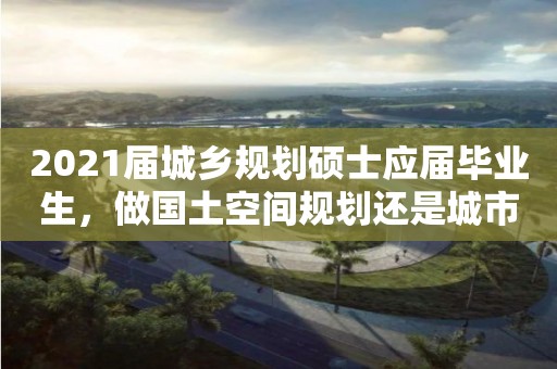 2021屆城鄉規劃碩士應屆畢業生，做國土空間規劃還是城市設計前景大？