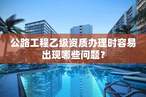 公路工程乙級資質(zhì)辦理時容易出現(xiàn)哪些問題？