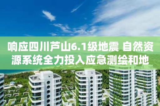 響應四川蘆山6.1級地震 自然資源系統(tǒng)全力投入應急測繪和地災排查