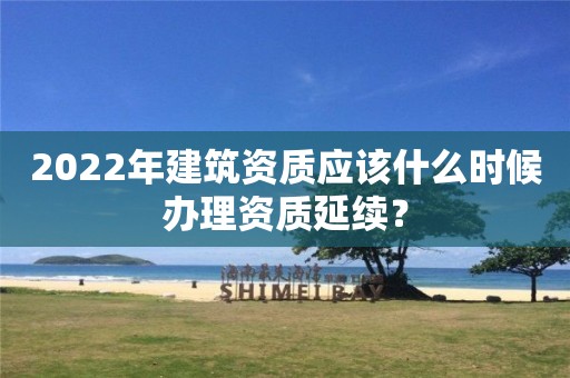 2022年建筑資質(zhì)應(yīng)該什么時候辦理資質(zhì)延續(xù)？