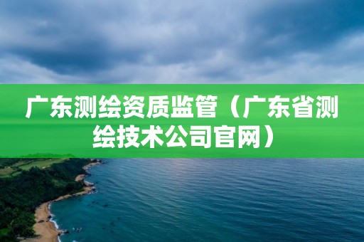 廣東測繪資質監管（廣東省測繪技術公司官網）