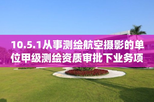 10.5.1從事測繪航空攝影的單位甲級測繪資質審批下業(yè)務項_從事測繪航空攝影的單位甲級測繪資質審批實施要素