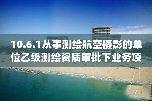 10.6.1從事測繪航空攝影的單位乙級測繪資質審批下業務項_從事測繪航空攝影的單位乙級測繪資質審批實施要素