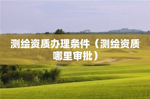 測繪資質辦理條件（測繪資質哪里審批）