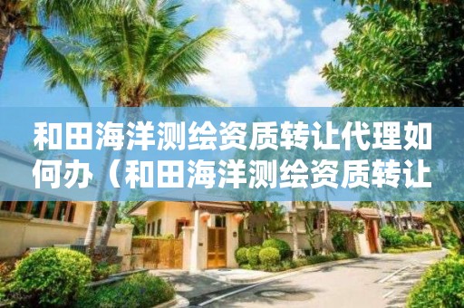 和田海洋測(cè)繪資質(zhì)轉(zhuǎn)讓代理如何辦（和田海洋測(cè)繪資質(zhì)轉(zhuǎn)讓代理如何辦理手續(xù)）