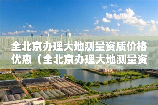 全北京辦理大地測(cè)量資質(zhì)價(jià)格優(yōu)惠（全北京辦理大地測(cè)量資質(zhì)價(jià)格優(yōu)惠政策）