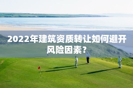 2022年建筑資質(zhì)轉(zhuǎn)讓如何避開風(fēng)險因素？