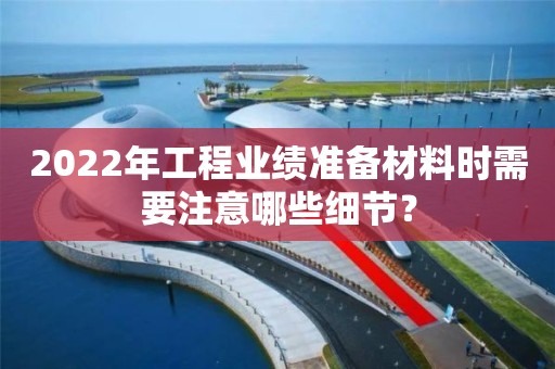 2022年工程業(yè)績準備材料時需要注意哪些細節(jié)？