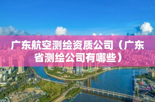 廣東航空測繪資質公司（廣東省測繪公司有哪些）
