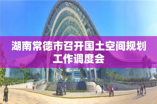 湖南常德市召開國土空間規(guī)劃工作調(diào)度會(huì)