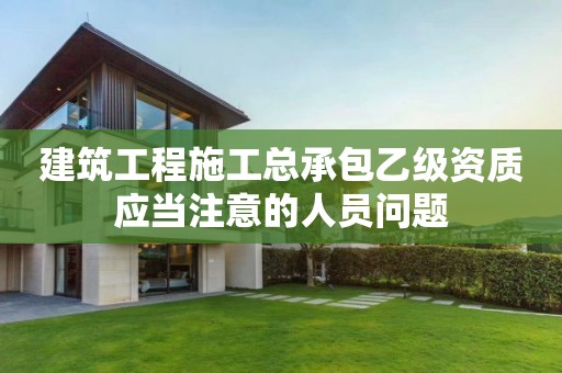建筑工程施工總承包乙級(jí)資質(zhì)應(yīng)當(dāng)注意的人員問(wèn)題