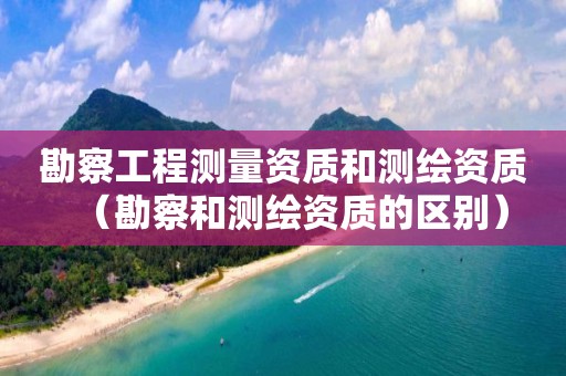 勘察工程測量資質(zhì)和測繪資質(zhì)（勘察和測繪資質(zhì)的區(qū)別）