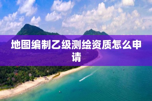 地圖編制乙級測繪資質(zhì)怎么申請