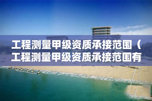 工程測量甲級資質承接范圍（工程測量甲級資質承接范圍有哪些）