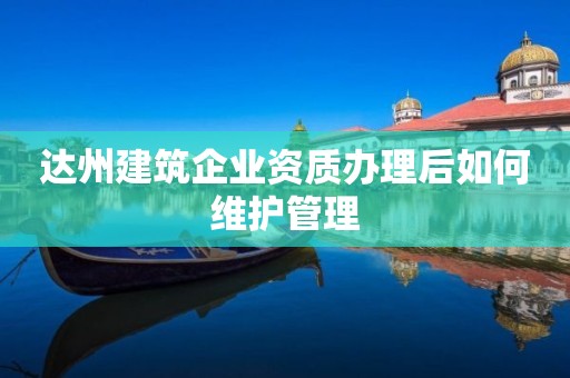 達(dá)州建筑企業(yè)資質(zhì)辦理后如何維護(hù)管理
