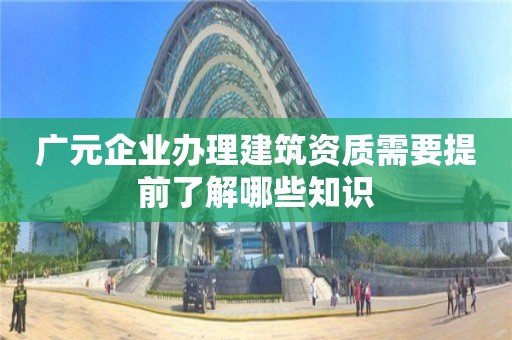 廣元企業(yè)辦理建筑資質(zhì)需要提前了解哪些知識(shí)