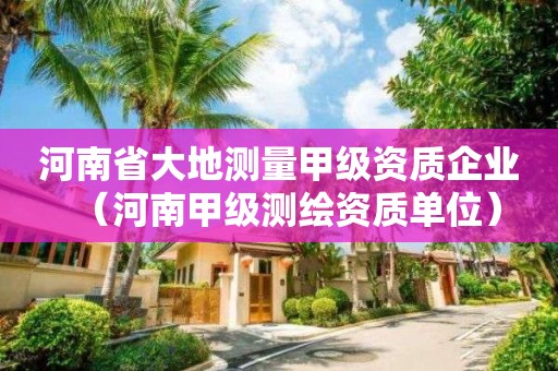 河南省大地測(cè)量甲級(jí)資質(zhì)企業(yè)（河南甲級(jí)測(cè)繪資質(zhì)單位）