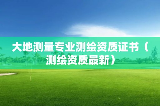 大地測(cè)量專(zhuān)業(yè)測(cè)繪資質(zhì)證書(shū)（測(cè)繪資質(zhì)最新）