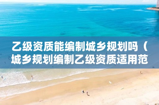乙級資質(zhì)能編制城鄉(xiāng)規(guī)劃嗎（城鄉(xiāng)規(guī)劃編制乙級資質(zhì)適用范圍）