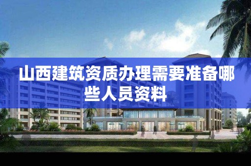 山西建筑資質(zhì)辦理需要準備哪些人員資料