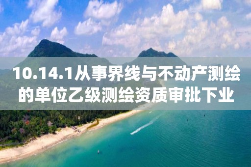 10.14.1從事界線與不動(dòng)產(chǎn)測(cè)繪的單位乙級(jí)測(cè)繪資質(zhì)審批下業(yè)務(wù)項(xiàng)_從事界線與不動(dòng)產(chǎn)測(cè)繪的單位乙級(jí)測(cè)繪資質(zhì)審批實(shí)施要素