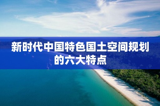 新時(shí)代中國特色國土空間規(guī)劃的六大特點(diǎn)
