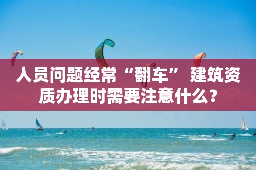 人員問題經(jīng)常“翻車” 建筑資質(zhì)辦理時(shí)需要注意什么？
