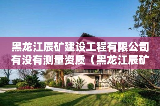 黑龍江辰礦建設(shè)工程有限公司有沒有測量資質(zhì)（黑龍江辰礦建設(shè)工程有限公司有沒有測量資質(zhì)等級）