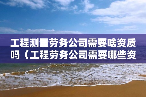 工程測(cè)量勞務(wù)公司需要啥資質(zhì)嗎（工程勞務(wù)公司需要哪些資質(zhì)）