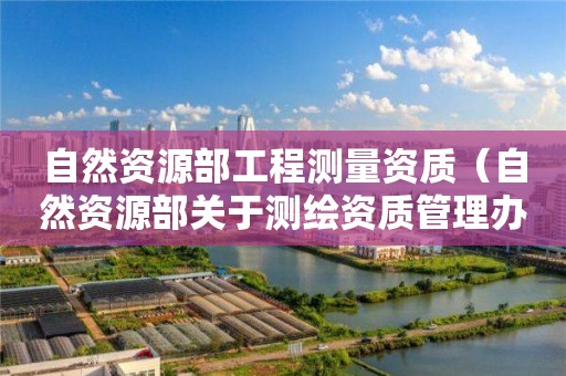 自然資源部工程測(cè)量資質(zhì)（自然資源部關(guān)于測(cè)繪資質(zhì)管理辦法）