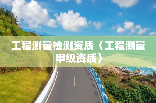 工程測(cè)量檢測(cè)資質(zhì)（工程測(cè)量甲級(jí)資質(zhì)）
