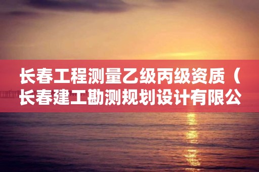 長春工程測量乙級丙級資質(zhì)（長春建工勘測規(guī)劃設計有限公司資質(zhì)等級）