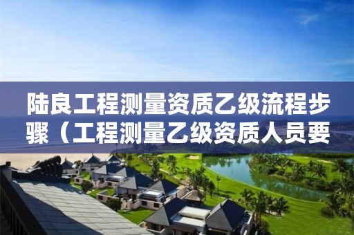 陸良工程測(cè)量資質(zhì)乙級(jí)流程步驟（工程測(cè)量乙級(jí)資質(zhì)人員要求）