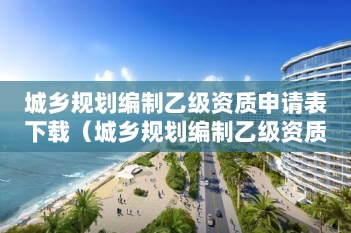 城鄉(xiāng)規(guī)劃編制乙級資質(zhì)申請表下載（城鄉(xiāng)規(guī)劃編制乙級資質(zhì)證書）