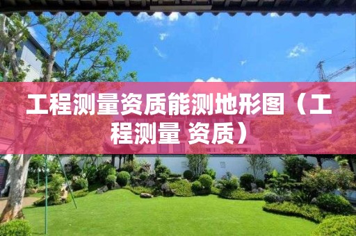 工程測(cè)量資質(zhì)能測(cè)地形圖（工程測(cè)量 資質(zhì)）