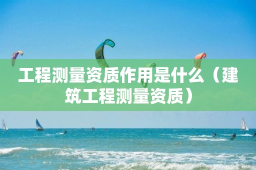 工程測量資質作用是什么（建筑工程測量資質）