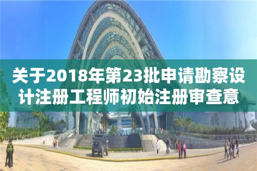 關(guān)于2018年第23批申請勘察設(shè)計(jì)注冊工程師初始注冊審查意見的公示