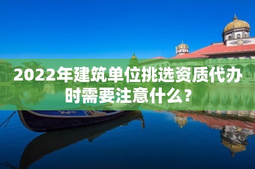 2022年建筑單位挑選資質(zhì)代辦時需要注意什么？