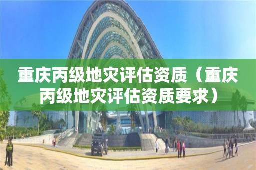 重慶丙級地災(zāi)評估資質(zhì)（重慶丙級地災(zāi)評估資質(zhì)要求）