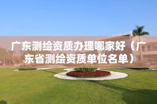 廣東測繪資質辦理哪家好（廣東省測繪資質單位名單）